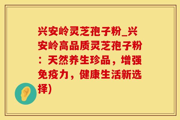 兴安岭灵芝孢子粉_兴安岭高品质灵芝孢子粉:天然养生珍品,增强免疫力,健康生活新选择)