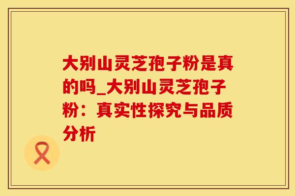 大别山灵芝孢子粉是真的吗_大别山灵芝孢子粉：真实性探究与品质分析