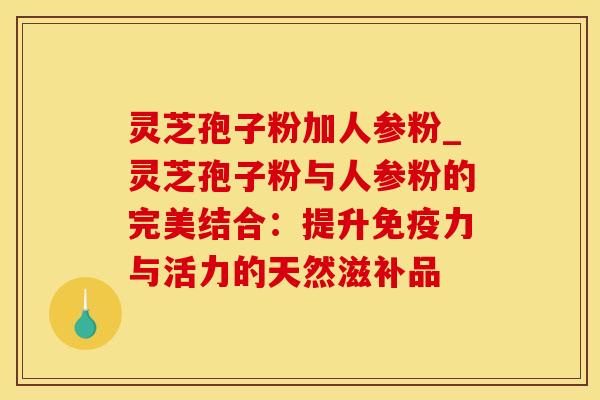 灵芝孢子粉加人参粉_灵芝孢子粉与人参粉的完美结合:提升免疫力与活力的天然滋补品