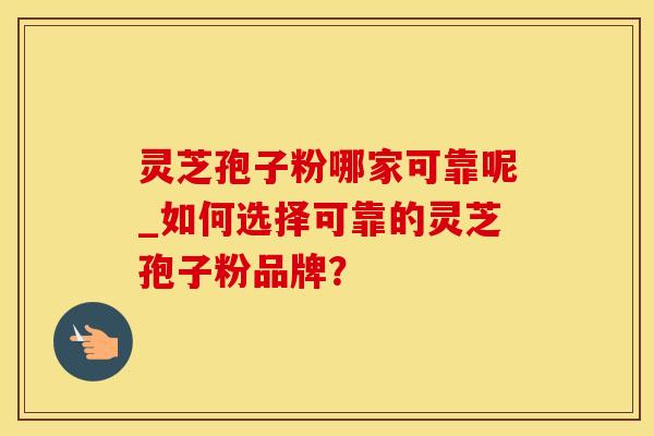 灵芝孢子粉哪家可靠呢_如何选择可靠的灵芝孢子粉品牌？