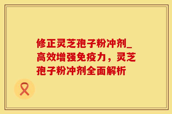 修正灵芝孢子粉冲剂_高效增强免疫力,灵芝孢子粉冲剂全面解析