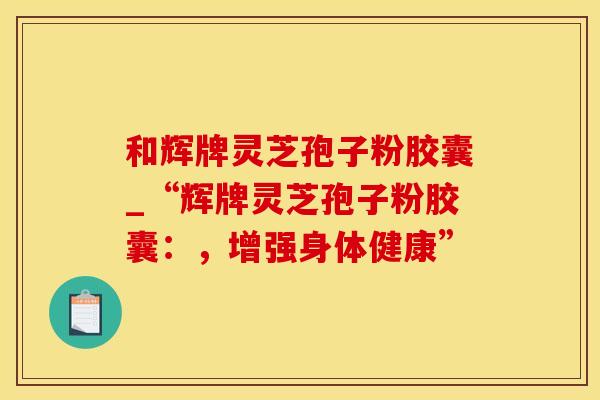 和辉牌灵芝孢子粉胶囊_“辉牌灵芝孢子粉胶囊：，增强身体健康”