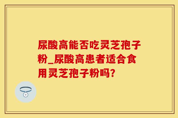 尿酸高能否吃灵芝孢子粉_尿酸高患者适合食用灵芝孢子粉吗?