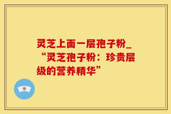 灵芝上面一层孢子粉_“灵芝孢子粉:珍贵层级的营养精华”