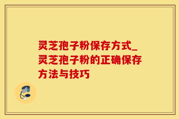 灵芝孢子粉保存方式_灵芝孢子粉的正确保存方法与技巧
