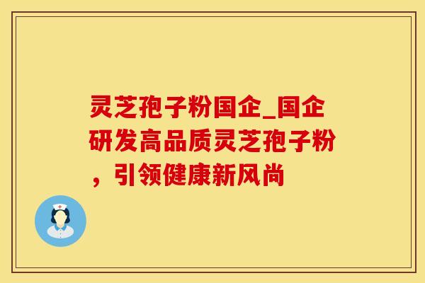灵芝孢子粉国企_国企研发高品质灵芝孢子粉,引领健康新风尚