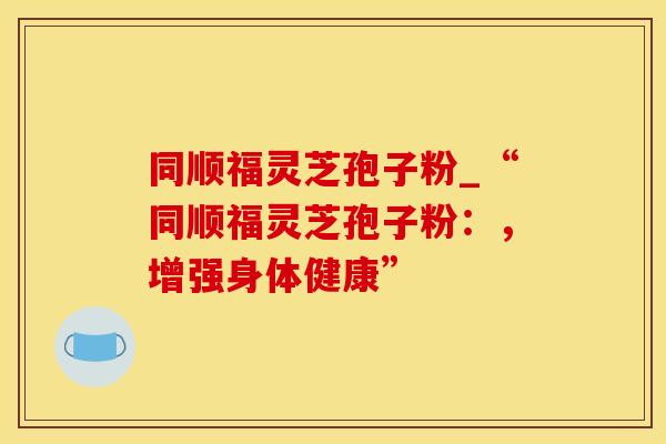 同顺福灵芝孢子粉_“同顺福灵芝孢子粉：，增强身体健康”