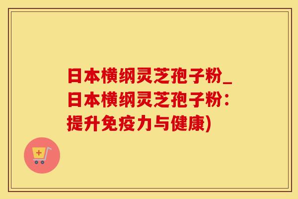 日本横纲灵芝孢子粉_日本横纲灵芝孢子粉：提升免疫力与健康)
