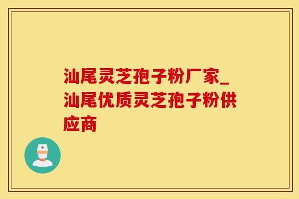 汕尾灵芝孢子粉厂家_汕尾优质灵芝孢子粉供应商