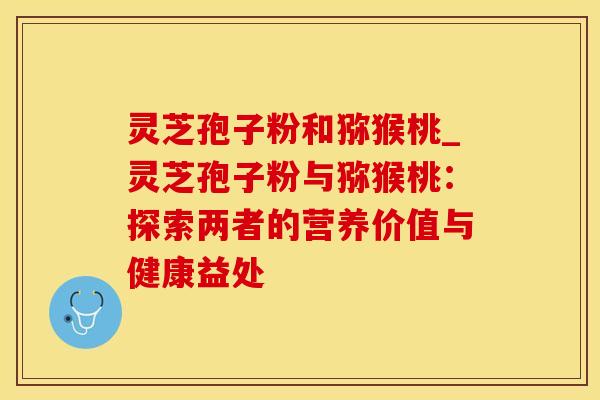 灵芝孢子粉和猕猴桃_灵芝孢子粉与猕猴桃:探索两者的营养价值与健康益处