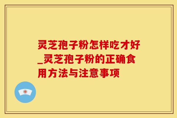 灵芝孢子粉怎样吃才好_灵芝孢子粉的正确食用方法与注意事项