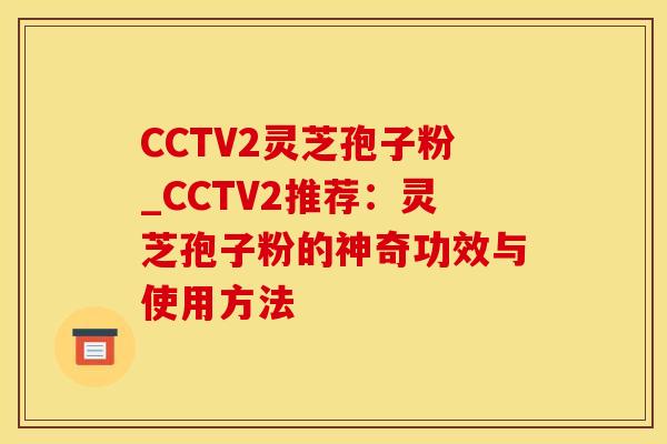 CCTV2灵芝孢子粉_CCTV2推荐：灵芝孢子粉的神奇功效与使用方法