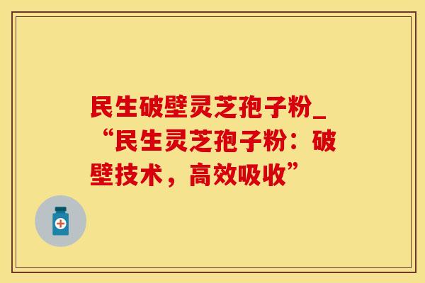 民生破壁灵芝孢子粉_“民生灵芝孢子粉：破壁技术，高效吸收”