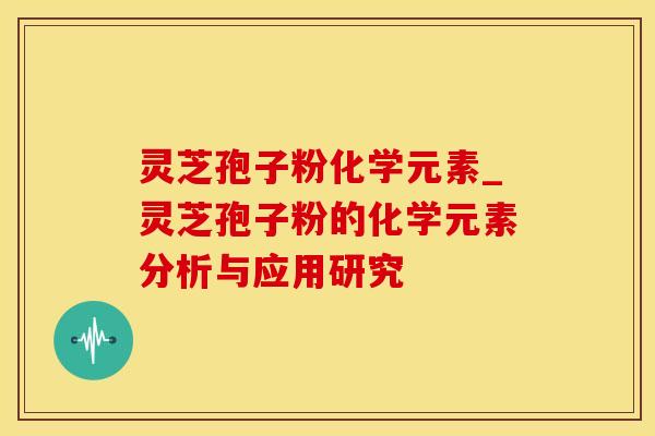 灵芝孢子粉化学元素_灵芝孢子粉的化学元素分析与应用研究