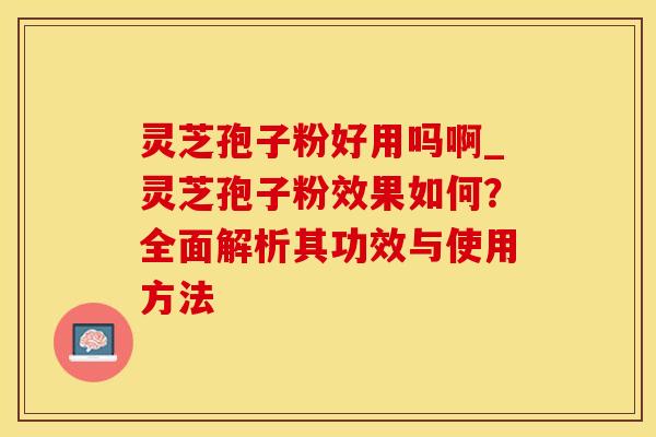 灵芝孢子粉好用吗啊_灵芝孢子粉效果如何?全面解析其功效与使用方法