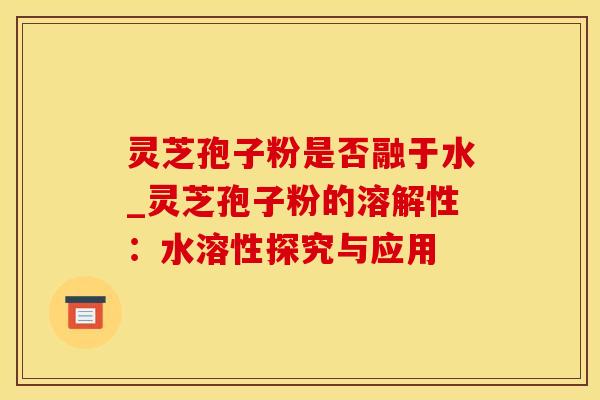 灵芝孢子粉是否融于水_灵芝孢子粉的溶解性：水溶性探究与应用