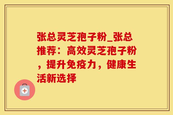 张总灵芝孢子粉_张总推荐:高效灵芝孢子粉,提升免疫力,健康生活新选择
