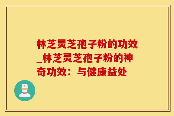 林芝灵芝孢子粉的功效_林芝灵芝孢子粉的神奇功效:与健康益处