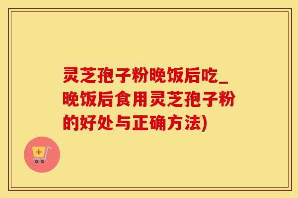 灵芝孢子粉晚饭后吃_晚饭后食用灵芝孢子粉的好处与正确方法)