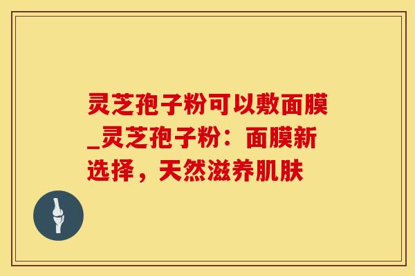 灵芝孢子粉可以敷面膜_灵芝孢子粉：面膜新选择，天然滋养肌肤