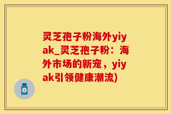 灵芝孢子粉海外yiyak_灵芝孢子粉:海外市场的新宠,yiyak引领健康潮流)