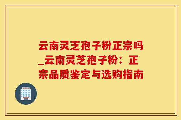 云南灵芝孢子粉正宗吗_云南灵芝孢子粉:正宗品质鉴定与选购指南