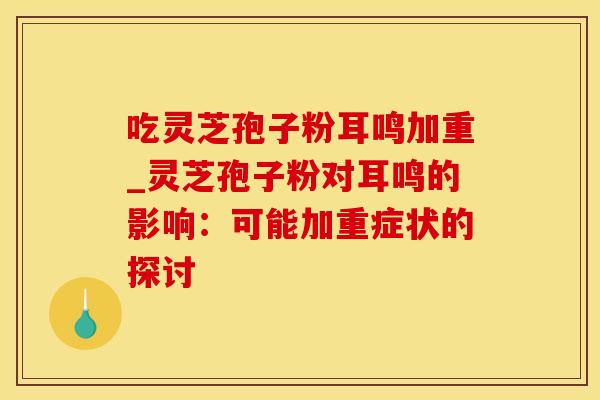 吃灵芝孢子粉耳鸣加重_灵芝孢子粉对耳鸣的影响：可能加重症状的探讨