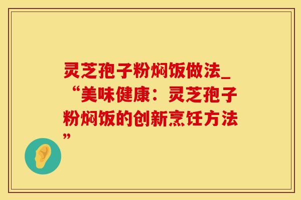灵芝孢子粉焖饭做法_“美味健康:灵芝孢子粉焖饭的创新烹饪方法”