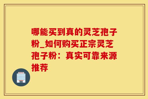 哪能买到真的灵芝孢子粉_如何购买正宗灵芝孢子粉:真实可靠来源推荐
