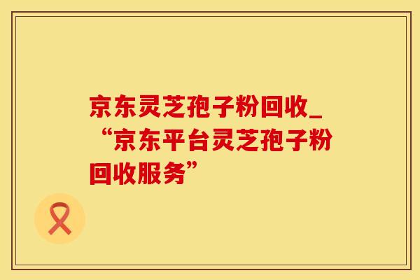 京东灵芝孢子粉回收_“京东平台灵芝孢子粉回收服务”