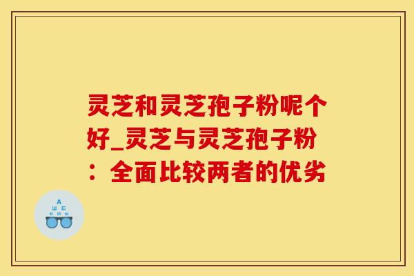 灵芝和灵芝孢子粉呢个好_灵芝与灵芝孢子粉:全面比较两者的优劣