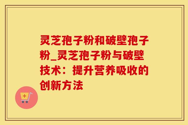灵芝孢子粉和破壁孢子粉_灵芝孢子粉与破壁技术:提升营养吸收的创新方法