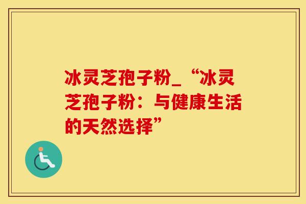 冰灵芝孢子粉_“冰灵芝孢子粉:与健康生活的天然选择”