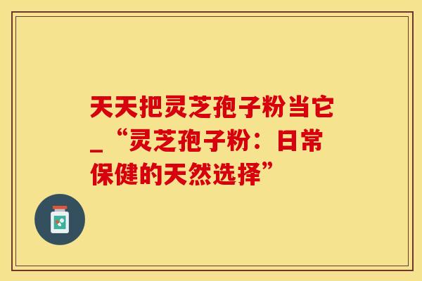 天天把灵芝孢子粉当它_“灵芝孢子粉:日常保健的天然选择”