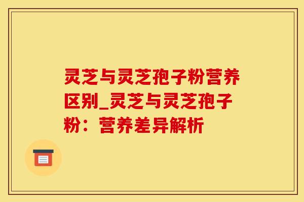 灵芝与灵芝孢子粉营养区别_灵芝与灵芝孢子粉：营养差异解析