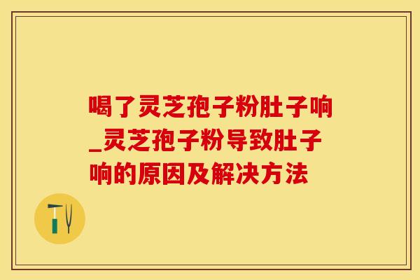 喝了灵芝孢子粉肚子响_灵芝孢子粉导致肚子响的原因及解决方法