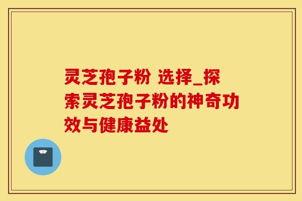 灵芝孢子粉 选择_探索灵芝孢子粉的神奇功效与健康益处