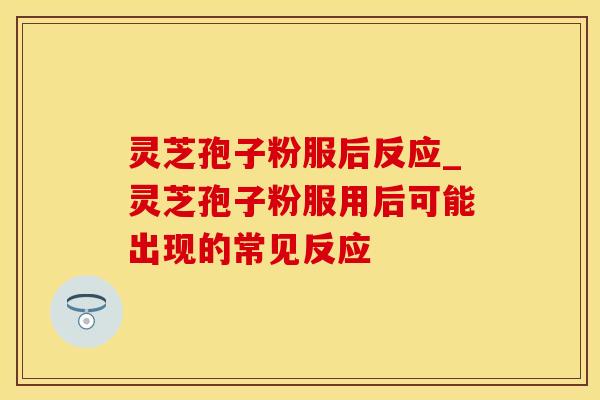 灵芝孢子粉服后反应_灵芝孢子粉服用后可能出现的常见反应