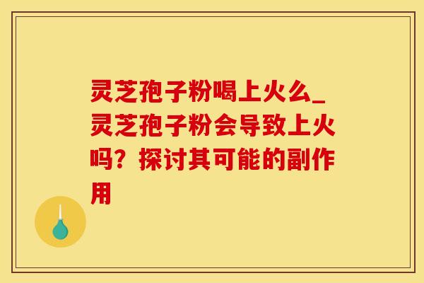 灵芝孢子粉喝上火么_灵芝孢子粉会导致上火吗？探讨其可能的副作用