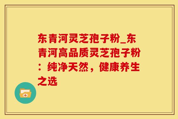 东青河灵芝孢子粉_东青河高品质灵芝孢子粉：纯净天然，健康养生之选