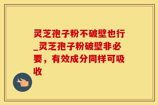 灵芝孢子粉不破壁也行_灵芝孢子粉破壁非必要,有效成分同样可吸收