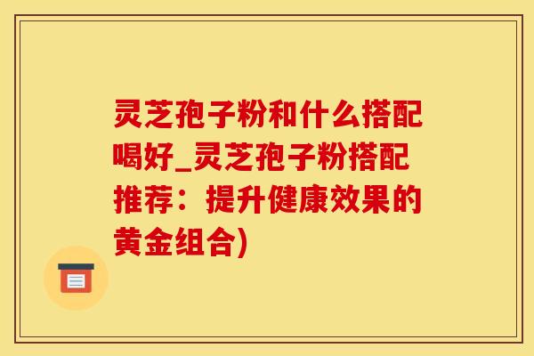 灵芝孢子粉和什么搭配喝好_灵芝孢子粉搭配推荐：提升健康效果的黄金组合)