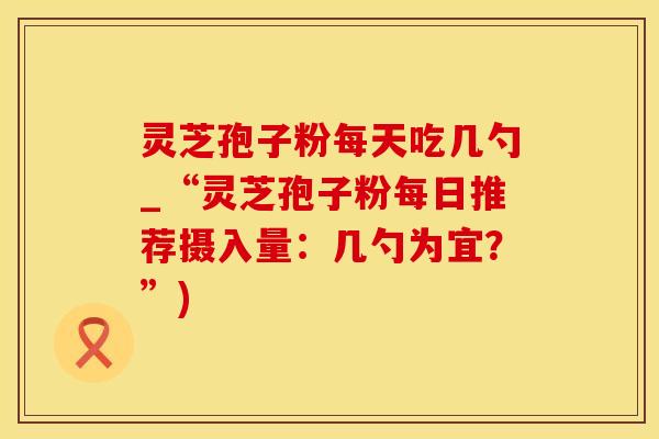 灵芝孢子粉每天吃几勺_“灵芝孢子粉每日推荐摄入量：几勺为宜？”)