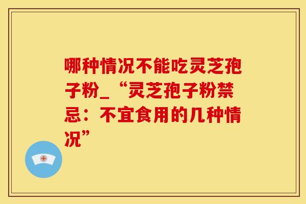 哪种情况不能吃灵芝孢子粉_“灵芝孢子粉禁忌：不宜食用的几种情况”