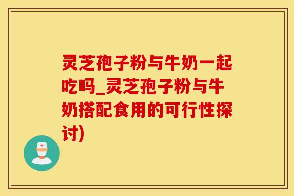 灵芝孢子粉与牛奶一起吃吗_灵芝孢子粉与牛奶搭配食用的可行性探讨)