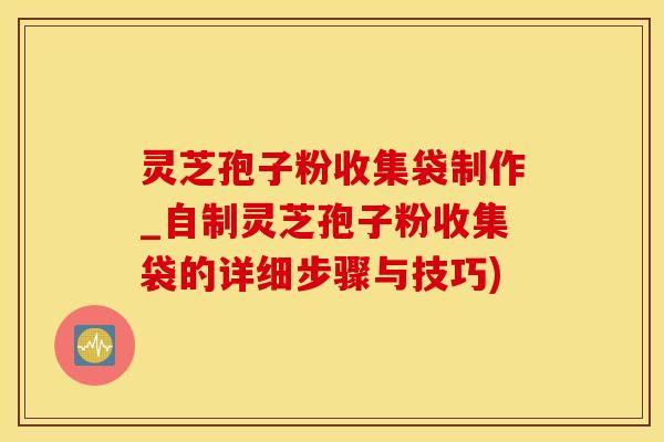 灵芝孢子粉收集袋制作_自制灵芝孢子粉收集袋的详细步骤与技巧)