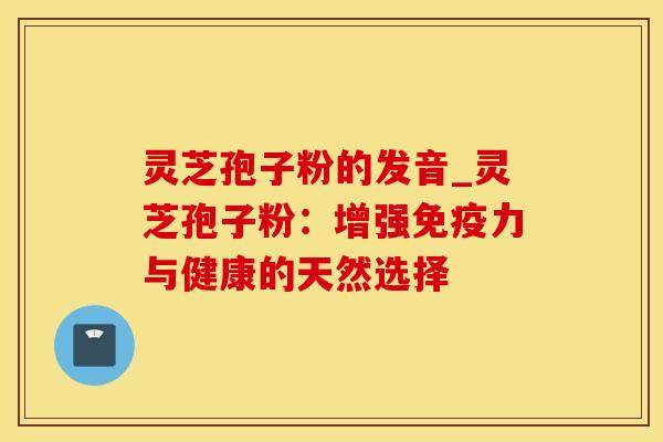 灵芝孢子粉的发音_灵芝孢子粉：增强免疫力与健康的天然选择