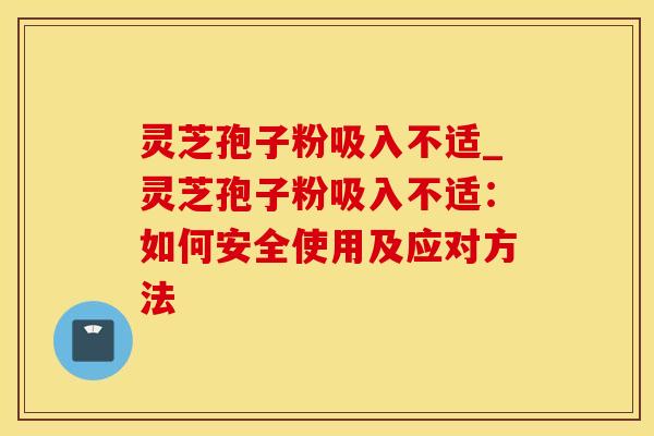 灵芝孢子粉吸入不适_灵芝孢子粉吸入不适:如何安全使用及应对方法