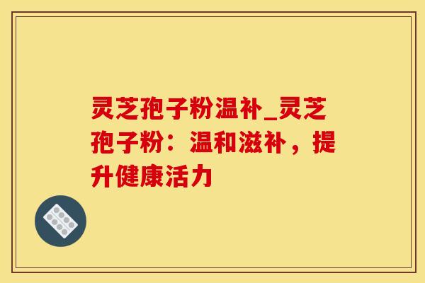 灵芝孢子粉温补_灵芝孢子粉:温和滋补,提升健康活力