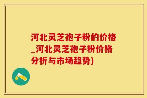 河北灵芝孢子粉的价格_河北灵芝孢子粉价格分析与市场趋势)